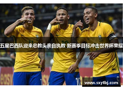 五星巴西队迎来总教头亲自执教 新赛季目标冲击世界杯荣耀