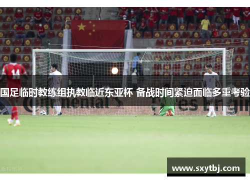 国足临时教练组执教临近东亚杯 备战时间紧迫面临多重考验