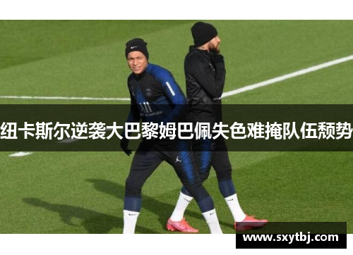 纽卡斯尔逆袭大巴黎姆巴佩失色难掩队伍颓势