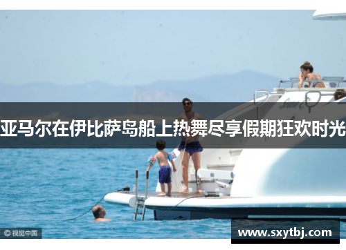 亚马尔在伊比萨岛船上热舞尽享假期狂欢时光