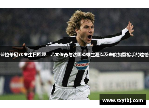 普拉蒂尼70岁生日回顾：尤文传奇与法国英雄生涯以及未能加盟枪手的遗憾