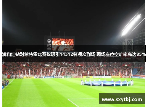浦和红钻对蒙特雷比赛仅吸引14312名观众到场 现场座位空旷率高达85%